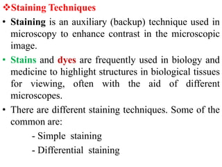 Staining Techniques
• Staining is an auxiliary (backup) technique used in
microscopy to enhance contrast in the microscopic
image.
• Stains and dyes are frequently used in biology and
medicine to highlight structures in biological tissues
for viewing, often with the aid of different
microscopes.
• There are different staining techniques. Some of the
common are:
- Simple staining
- Differential staining
 
