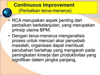 • RCA merupakan aspek penting dari
perbaikan berkelanjutan, yang merupakan
prinsip utama BPM.
• Dengan terus-menerus menganalisis
proses untuk mencari akar penyebab
masalah, organisasi dapat membuat
perubahan bertahap yang mengarah pada
peningkatan kinerja dan produktivitas yang
signifikan dalam jangka panjang.
.
Continuous Improvement
(Perbaikan terus-menerus)
 