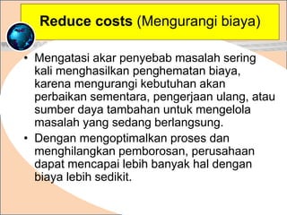 • Mengatasi akar penyebab masalah sering
kali menghasilkan penghematan biaya,
karena mengurangi kebutuhan akan
perbaikan sementara, pengerjaan ulang, atau
sumber daya tambahan untuk mengelola
masalah yang sedang berlangsung.
• Dengan mengoptimalkan proses dan
menghilangkan pemborosan, perusahaan
dapat mencapai lebih banyak hal dengan
biaya lebih sedikit.
.
Reduce costs (Mengurangi biaya)
 