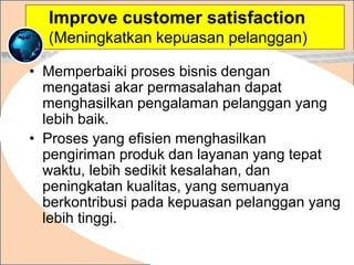 • Memperbaiki proses bisnis dengan
mengatasi akar permasalahan dapat
menghasilkan pengalaman pelanggan yang
lebih baik.
• Proses yang efisien menghasilkan
pengiriman produk dan layanan yang tepat
waktu, lebih sedikit kesalahan, dan
peningkatan kualitas, yang semuanya
berkontribusi pada kepuasan pelanggan yang
lebih tinggi.
.
Improve customer satisfaction
(Meningkatkan kepuasan pelanggan)
 