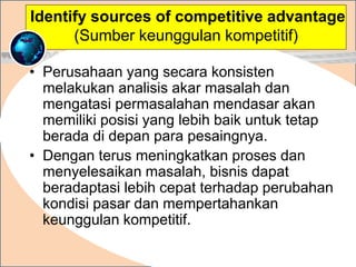 • Perusahaan yang secara konsisten
melakukan analisis akar masalah dan
mengatasi permasalahan mendasar akan
memiliki posisi yang lebih baik untuk tetap
berada di depan para pesaingnya.
• Dengan terus meningkatkan proses dan
menyelesaikan masalah, bisnis dapat
beradaptasi lebih cepat terhadap perubahan
kondisi pasar dan mempertahankan
keunggulan kompetitif.
.
Identify sources of competitive advantage
(Sumber keunggulan kompetitif)
 