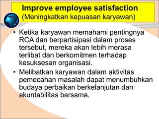 • Ketika karyawan memahami pentingnya
RCA dan berpartisipasi dalam proses
tersebut, mereka akan lebih merasa
terlibat dan berkomitmen terhadap
kesuksesan organisasi.
• Melibatkan karyawan dalam aktivitas
pemecahan masalah dapat menumbuhkan
budaya perbaikan berkelanjutan dan
akuntabilitas bersama.
.
Improve employee satisfaction
(Meningkatkan kepuasan karyawan)
 