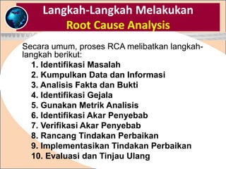 Langkah-Langkah Melakukan
Root Cause Analysis
Secara umum, proses RCA melibatkan langkah-
langkah berikut:
1. Identifikasi Masalah
2. Kumpulkan Data dan Informasi
3. Analisis Fakta dan Bukti
4. Identifikasi Gejala
5. Gunakan Metrik Analisis
6. Identifikasi Akar Penyebab
7. Verifikasi Akar Penyebab
8. Rancang Tindakan Perbaikan
9. Implementasikan Tindakan Perbaikan
10. Evaluasi dan Tinjau Ulang
 