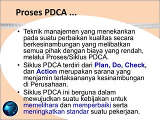 Proses PDCA ...
• Teknik manajemen yang menekankan
pada suatu perbaikan kualitas secara
berkesinambungan yang melibatkan
semua pihak dengan biaya yang rendah,
melalui Proses/Siklus PDCA.
• Siklus PDCA terdiri dari Plan, Do, Check,
dan Action merupakan sarana yang
menjamin terlaksananya kesinambungan
di Perusahaan.
• Siklus PDCA ini berguna dalam
mewujudkan suatu kebijakan untuk
memelihara dan memperbaiki serta
meningkatkan standar suatu pekerjaan.
 