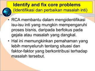 • RCA membantu dalam mengidentifikasi
isu-isu inti yang mungkin mempengaruhi
proses bisnis, daripada berfokus pada
gejala atau masalah yang dangkal.
• Hal ini memungkinkan pemahaman yang
lebih menyeluruh tentang situasi dan
faktor-faktor yang berkontribusi terhadap
masalah tersebut.
.
Identify and fix core problems
(Identifikasi dan perbaikan masalah inti)
 