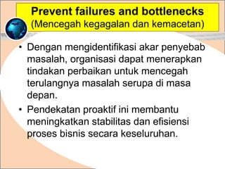 • Dengan mengidentifikasi akar penyebab
masalah, organisasi dapat menerapkan
tindakan perbaikan untuk mencegah
terulangnya masalah serupa di masa
depan.
• Pendekatan proaktif ini membantu
meningkatkan stabilitas dan efisiensi
proses bisnis secara keseluruhan.
.
Prevent failures and bottlenecks
(Mencegah kegagalan dan kemacetan)
 