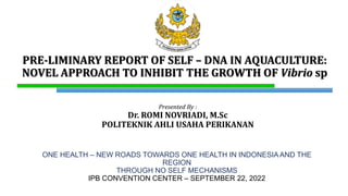 PRE-LIMINARY REPORT OF SELF – DNA IN AQUACULTURE:
NOVEL APPROACH TO INHIBIT THE GROWTH OF Vibrio sp
Presented By :
Dr. ROMI NOVRIADI, M.Sc
POLITEKNIK AHLI USAHA PERIKANAN
ONE HEALTH – NEW ROADS TOWARDS ONE HEALTH IN INDONESIA AND THE
REGION
THROUGH NO SELF MECHANISMS
IPB CONVENTION CENTER – SEPTEMBER 22, 2022
 