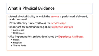 What is Physical Evidence
• Actual physical facility in which the service is performed, delivered,
and consumed
• Physical facility is referred to as the servicescape
• Important for communica:ng about credence services
• Auto repair
• Health care
• Also important for services dominated by Experience A1ributes
• Hotels
• Hospitals
• Theme Parks
 