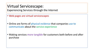 Virtual Servicescape:
Experiencing Services through the Internet
• Web pages are virtual servicescapes
• Online are forms of physical evidence that companies use to
communicate about the service experience
• Making services more tangible for customers both before and aHer
purchase
 