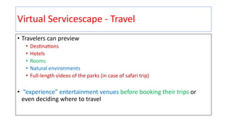 Virtual Servicescape - Travel
• Travelers can preview
• Des+na+ons
• Hotels
• Rooms
• Natural environments
• Full-length videos of the parks (in case of safari trip)
• “experience” entertainment venues before booking their trips or
even deciding where to travel
 