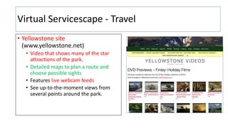 Virtual Servicescape - Travel
• Yellowstone site
(www.yellowstone.net)
• Video that shows many of the star
attractions of the park.
• Detailed maps to plan a route and
choose possible sights
• Features live webcam feeds
• See up-to-the-moment views from
several points around the park.
 