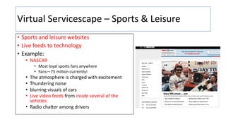Virtual Servicescape – Sports & Leisure
• Sports and leisure websites
• Live feeds to technology
• Example:
• NASCAR
• Most loyal sports fans anywhere
• Fans—75 million currently!
• The atmosphere is charged with excitement
• Thundering noise
• blurring visuals of cars
• Live video feeds from inside several of the
vehicles
• Radio chaHer among drivers
 