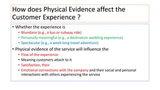 How does Physical Evidence affect the
Customer Experience ?
• Whether the experience is
• Mundane (e.g., a bus or subway ride)
• Personally meaningful (e.g., a destination wedding experience)
• Spectacular (e.g., a week-long travel adventure)
• Physical evidence of the service will influence the
• Flow of the experience
• Meaning customers attach to it
• Satisfaction, their
• Emotional connections with the company and their social and personal
interactions with others experiencing the service
 