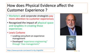 How does Physical Evidence aﬀect the
Customer Experience ?
• Marketers and corporate strategists pay
more attention to customer experiences
• Recognized the impact of physical space
and tangibles in creating those
experiences
• Lewis Carbone
• Leading consultant on experience
management
• Developed “experience engineering”
through “clue management.”
https://www.youtube.com/watch?v=Pg-r54gAEfM
 