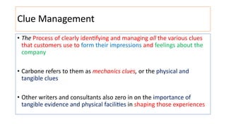 Clue Management
• The Process of clearly iden:fying and managing all the various clues
that customers use to form their impressions and feelings about the
company
• Carbone refers to them as mechanics clues, or the physical and
tangible clues
• Other writers and consultants also zero in on the importance of
tangible evidence and physical facili:es in shaping those experiences
 