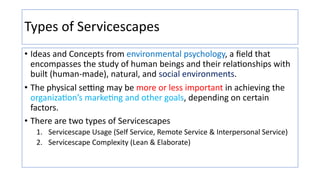 Types of Servicescapes
• Ideas and Concepts from environmental psychology, a ﬁeld that
encompasses the study of human beings and their rela:onships with
built (human-made), natural, and social environments.
• The physical se]ng may be more or less important in achieving the
organiza:on’s marke:ng and other goals, depending on certain
factors.
• There are two types of Servicescapes
1. Servicescape Usage (Self Service, Remote Service & Interpersonal Service)
2. Servicescape Complexity (Lean & Elaborate)
 