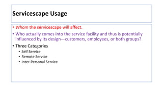 Servicescape Usage
• Whom the servicescape will affect.
• Who actually comes into the service facility and thus is potentially
influenced by its design—customers, employees, or both groups?
• Three Categories
• Self Service
• Remote Service
• Inter-Personal Service
 