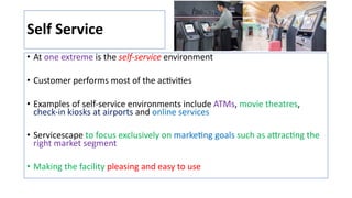 Self Service
• At one extreme is the self-service environment
• Customer performs most of the acJviJes
• Examples of self-service environments include ATMs, movie theatres,
check-in kiosks at airports and online services
• Servicescape to focus exclusively on markeJng goals such as aNracJng the
right market segment
• Making the facility pleasing and easy to use
 