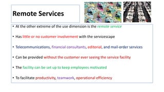 Remote Services
• At the other extreme of the use dimension is the remote service
• Has little or no customer involvement with the servicescape
• Telecommunications, financial consultants, editorial, and mail-order services
• Can be provided without the customer ever seeing the service facility
• The facility can be set up to keep employees motivated
• To facilitate productivity, teamwork, operational efficiency
 