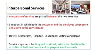 Interpersonal Services
• Interpersonal services are placed between the two extremes
• Situa:ons in which both the customer and the employee are present
and ac:ve in the servicescape
• Hotels, Restaurants, Hospitals, Educa:onal Se]ngs and Banks
• Servicescape must be designed to a1ract, sa:sfy, and facilitate the
ac:vi:es of both customers and employees simultaneously
 