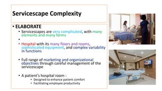 Servicescape Complexity
• ELABORATE
• Servicescapes are very complicated, with many
elements and many forms
•
• Hospital with its many floors and rooms,
sophisticated equipment, and complex variability
in functions
• Full range of marketing and organizational
objectives through careful management of the
servicescape
• A patient’s hospital room :
• Designed to enhance patient comfort
• Facilitating employee productivity
 