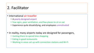 2. Facilitator
• International air traveller
• A poorly designed airport
• Few signs, poor ventilation, and few places to sit or eat
• Experience quite dissatisfying, and employees unmotivated
• In reality, many airports today are designed for passengers,
• Inviting them to spend time shopping
• Eating in good restaurants
• Working in areas set up with connection stations and Wi-Fi
 