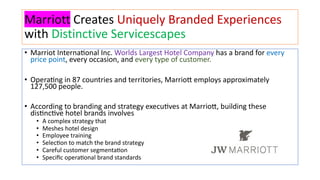Marriott Creates Uniquely Branded Experiences
with Distinctive Servicescapes
• Marriot Interna+onal Inc. Worlds Largest Hotel Company has a brand for every
price point, every occasion, and every type of customer.
• Opera+ng in 87 countries and territories, MarrioB employs approximately
127,500 people.
• According to branding and strategy execu+ves at MarrioB, building these
dis+nc+ve hotel brands involves
• A complex strategy that
• Meshes hotel design
• Employee training
• SelecGon to match the brand strategy
• Careful customer segmentaGon
• Speciﬁc operaGonal brand standards
 