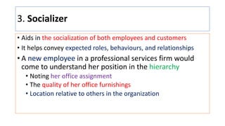 3. Socializer
• Aids in the socialization of both employees and customers
• It helps convey expected roles, behaviours, and relationships
• A new employee in a professional services firm would
come to understand her position in the hierarchy
• Noting her office assignment
• The quality of her office furnishings
• Location relative to others in the organization
 