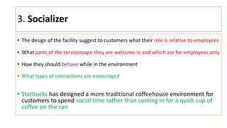 3. Socializer
• The design of the facility suggest to customers what their role is relative to employees
• What parts of the servicescape they are welcome in and which are for employees only
• How they should behave while in the environment
• What types of interactions are encouraged
• Starbucks has designed a more traditional coffeehouse environment for
customers to spend social time rather than coming in for a quick cup of
coffee on the run
 