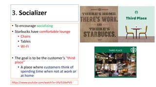 3. Socializer
• To encourage socializing
• Starbucks have comfortable lounge
• Chairs
• Tables
• Wi-Fi
• The goal is to be the customer’s “third
place”
• A place where customers think of
spending time when not at work or
at home
hLps://www.youtube.com/watch?v=1PpTc5AxPV0
 