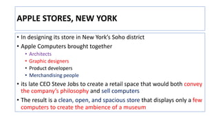 APPLE STORES, NEW YORK
• In designing its store in New York’s Soho district
• Apple Computers brought together
• Architects
• Graphic designers
• Product developers
• Merchandising people
• its late CEO Steve Jobs to create a retail space that would both convey
the company’s philosophy and sell computers
• The result is a clean, open, and spacious store that displays only a few
computers to create the ambience of a museum
 