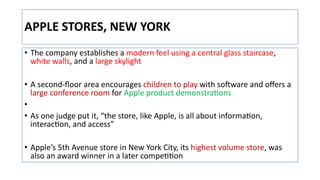 APPLE STORES, NEW YORK
• The company establishes a modern feel using a central glass staircase,
white walls, and a large skylight
• A second-ﬂoor area encourages children to play with soLware and oﬀers a
large conference room for Apple product demonstraJons
•
• As one judge put it, “the store, like Apple, is all about informaJon,
interacJon, and access”
• Apple’s 5th Avenue store in New York City, its highest volume store, was
also an award winner in a later compeJJon
 