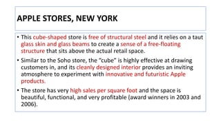 APPLE STORES, NEW YORK
• This cube-shaped store is free of structural steel and it relies on a taut
glass skin and glass beams to create a sense of a free-floating
structure that sits above the actual retail space.
• Similar to the Soho store, the “cube” is highly effective at drawing
customers in, and its cleanly designed interior provides an inviting
atmosphere to experiment with innovative and futuristic Apple
products.
• The store has very high sales per square foot and the space is
beautiful, functional, and very profitable (award winners in 2003 and
2006).
 