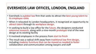EVERSHEDS LAW OFFICES, LONDON, ENGLAND
• Eversheds is a global law ﬁrm that seeks to aNract the best young talent to
its employee ranks
• When it relocated its London headquarters, it recognized an opportunity to
aNract talent through its workplace design.
• In seeking to build a law oﬃce for the future, the designers conducted
extensive research, along with a nine-month prototype trial of the new
design at its exisJng facility
• It involved employees in the process from start to ﬁnish
• The result was a radical shiL away from tradiJonal law ﬁrm design,
including modular furniture that can be moved as needed to foster
collaboraJon and communicaJon among lawyers and staﬀ
 