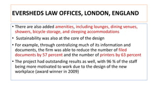 EVERSHEDS LAW OFFICES, LONDON, ENGLAND
• There are also added amenities, including lounges, dining venues,
showers, bicycle storage, and sleeping accommodations
• Sustainability was also at the core of the design
• For example, through centralizing much of its information and
documents, the firm was able to reduce the number of filed
documents by 57 percent and the number of printers by 63 percent
• The project had outstanding results as well, with 96 % of the staff
being more motivated to work due to the design of the new
workplace (award winner in 2009)
 