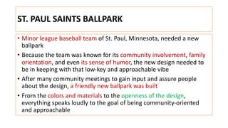ST. PAUL SAINTS BALLPARK
• Minor league baseball team of St. Paul, Minnesota, needed a new
ballpark
• Because the team was known for its community involvement, family
orientation, and even its sense of humor, the new design needed to
be in keeping with that low-key and approachable vibe
• After many community meetings to gain input and assure people
about the design, a friendly new ballpark was built
• From the colors and materials to the openness of the design,
everything speaks loudly to the goal of being community-oriented
and approachable
 