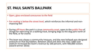 ST. PAUL SAINTS BALLPARK
• Open, glass-enclosed concourses to the ﬁeld
• Fan sea+ng is below the street level, which reinforces the informal and non-
imposing feel
• During oﬀ-hours the park is a true community asset, open to the public free of
charge for exercising on a walking track, bringing dogs to the dog park north of
the ﬁeld, or for events
• The team was always a community treasure, and the new ballpark was designed
and built on that founda+on. Between 2014 and 2015 the new 7,000-seat
stadium increased the team’s revenue by 100 percent, with 400,000 visitors
(award winner 2016)
 