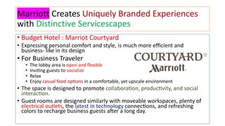 Marriott Creates Uniquely Branded Experiences
with Distinctive Servicescapes
• Budget Hotel : Marriot Courtyard
• Expressing personal comfort and style, is much more eﬃcient and
business- like in its design
• For Business Traveler
• The lobby area is open and ﬂexible
• Invi?ng guests to socialize
• Relax
• Enjoy casual food op?ons in a comfortable, yet upscale environment
• The space is designed to promote collaboraJon, producJvity, and social
interacJon.
• Guest rooms are designed similarly with moveable workspaces, plenty of
electrical outlets, the latest in technology connecJons, and refreshing
colors to recharge business guests aLer a long day.
 