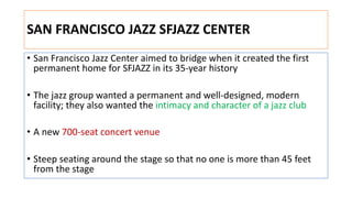 SAN FRANCISCO JAZZ SFJAZZ CENTER
• San Francisco Jazz Center aimed to bridge when it created the first
permanent home for SFJAZZ in its 35-year history
• The jazz group wanted a permanent and well-designed, modern
facility; they also wanted the intimacy and character of a jazz club
• A new 700-seat concert venue
• Steep seating around the stage so that no one is more than 45 feet
from the stage
 