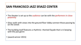 SAN FRANCISCO JAZZ SFJAZZ CENTER
• The theater is set up so the audience can be with the performers in close
proximity
• Glass walls with views into the ground-ﬂoor lobby connect those passing by
on the street
• The building itself features a rhythmic- themed façade that is in keeping
with the jazz genre
• (award winner 2015)
 