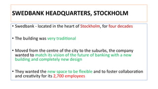 SWEDBANK HEADQUARTERS, STOCKHOLM
• Swedbank - located in the heart of Stockholm, for four decades
• The building was very tradi:onal
• Moved from the centre of the city to the suburbs, the company
wanted to match its vision of the future of banking with a new
building and completely new design
• They wanted the new space to be ﬂexible and to foster collabora:on
and crea:vity for its 2,700 employees
 