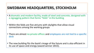 SWEDBANK HEADQUARTERS, STOCKHOLM
• A dramatic and modern facility, made of steel and concrete, designed with
a zigzagging pattern that forms “folds” in the building
• Within the folds are five atriums with skylights that allow visual
connections among the working groups
• There are almost no private offices and employees are not tied to a specific
desk
• The new building fits the bank’s image of the future and is also efficient in
its use of space and energy (award winner 2015).
 
