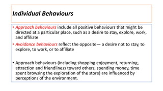 Individual Behaviours
• Approach behaviours include all positive behaviours that might be
directed at a particular place, such as a desire to stay, explore, work,
and affiliate
• Avoidance behaviours reflect the opposite— a desire not to stay, to
explore, to work, or to affiliate
• Approach behaviours (including shopping enjoyment, returning,
attraction and friendliness toward others, spending money, time
spent browsing the exploration of the store) are influenced by
perceptions of the environment.
 