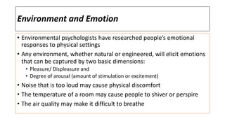 Environment and Emotion
• Environmental psychologists have researched people’s emotional
responses to physical settings
• Any environment, whether natural or engineered, will elicit emotions
that can be captured by two basic dimensions:
• Pleasure/ Displeasure and
• Degree of arousal (amount of stimulation or excitement)
• Noise that is too loud may cause physical discomfort
• The temperature of a room may cause people to shiver or perspire
• The air quality may make it difficult to breathe
 