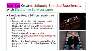 Marriott Creates Uniquely Branded Experiences
with Distinctive Servicescapes
• Boutique Hotel: Edition - Destination
Hotel
• Marries unique, destination-inspired hotel
design with sophisticated service.
• Designed in partnership with Ian Schrager, a
well-known pioneer in the modern boutique-
hotel industry
• Smaller, upscale properties that
emphasize exclusive and unique styles for
each location
• Reflects the local character, as well as the
geographic and cultural uniqueness of the
area
 