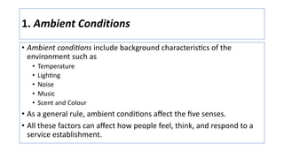 1. Ambient Conditions
• Ambient condi?ons include background characteris:cs of the
environment such as
• Temperature
• Ligh+ng
• Noise
• Music
• Scent and Colour
• As a general rule, ambient condi:ons aﬀect the ﬁve senses.
• All these factors can aﬀect how people feel, think, and respond to a
service establishment.
 