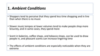 1. Ambient Condi6ons
• Shoppers tend to perceive that they spend less time shopping and in line
than when there is no music
• Slower music tempos at lower volumes tend to make people shop more
leisurely, and in some cases, they spend more
• Scent in bakeries, coffee shops, and tobacco shops, can be used to draw
people in, and pleasant scents can increase lingering time
• The effects of ambient conditions are especially noticeable when they are
extreme
 