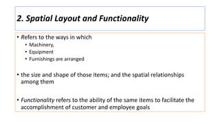 2. Spatial Layout and Functionality
• Refers to the ways in which
• Machinery,
• Equipment
• Furnishings are arranged
• the size and shape of those items; and the spatial relationships
among them
• Functionality refers to the ability of the same items to facilitate the
accomplishment of customer and employee goals
 