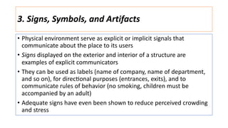 3. Signs, Symbols, and Artifacts
• Physical environment serve as explicit or implicit signals that
communicate about the place to its users
• Signs displayed on the exterior and interior of a structure are
examples of explicit communicators
• They can be used as labels (name of company, name of department,
and so on), for direc:onal purposes (entrances, exits), and to
communicate rules of behavior (no smoking, children must be
accompanied by an adult)
• Adequate signs have even been shown to reduce perceived crowding
and stress
 