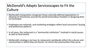 McDonald’s Adapts Servicescapes to Fit the
Culture
• McDonald’s Corporation recognizes these culturally defined expectations in
allowing its franchisees around the world tremendous freedom in designing their
servicescapes
• Employees are nationals, and marketing strategies reflect local consumers’ buying
and preference patterns
• In all cases, the restaurant is a “community institution,” involved in social causes
as well as local events
• McDonald’s strategy is to have its restaurants worldwide reflect the cultures and
communities in which they are found—to mirror the communities they serve.
 